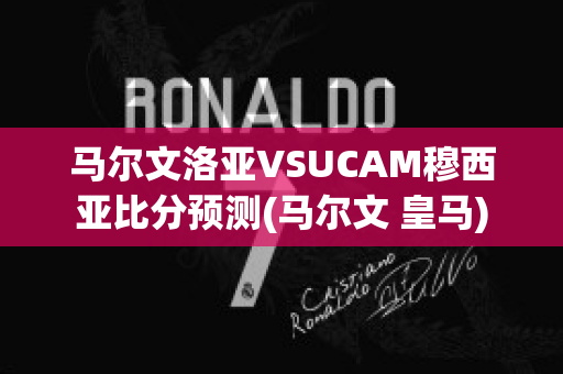 马尔文洛亚VSUCAM穆西亚比分预测(马尔文 皇马)