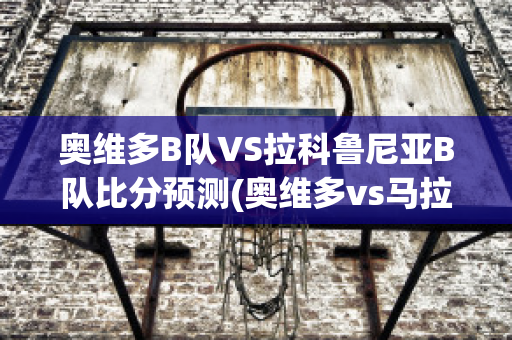 奥维多B队VS拉科鲁尼亚B队比分预测(奥维多vs马拉加的最新信息)