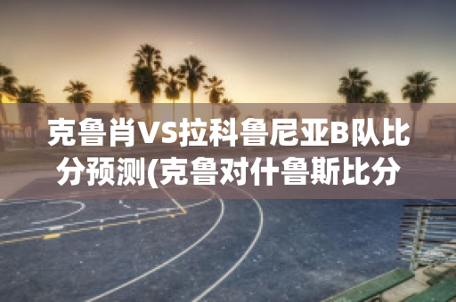 克鲁肖VS拉科鲁尼亚B队比分预测(克鲁对什鲁斯比分预测)