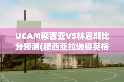 UCAM穆西亚VS林恩斯比分预测(穆西亚拉选择英格兰)