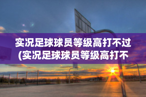 实况足球球员等级高打不过(实况足球球员等级高打不过人怎么办)