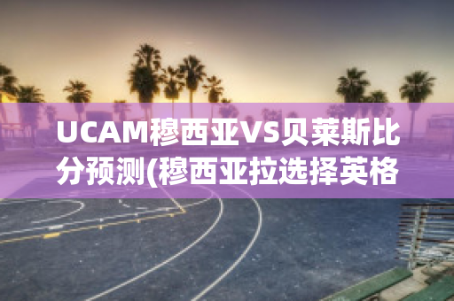 UCAM穆西亚VS贝莱斯比分预测(穆西亚拉选择英格兰)