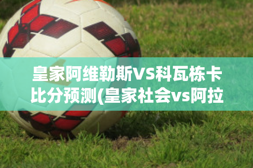 皇家阿维勒斯VS科瓦栋卡比分预测(皇家社会vs阿拉维斯今日)