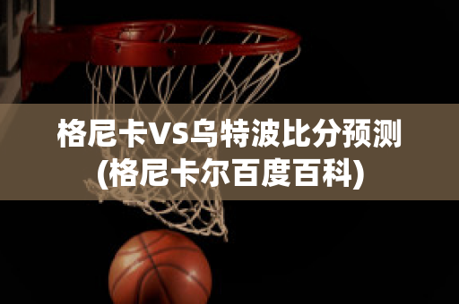 格尼卡VS乌特波比分预测(格尼卡尔百度百科)