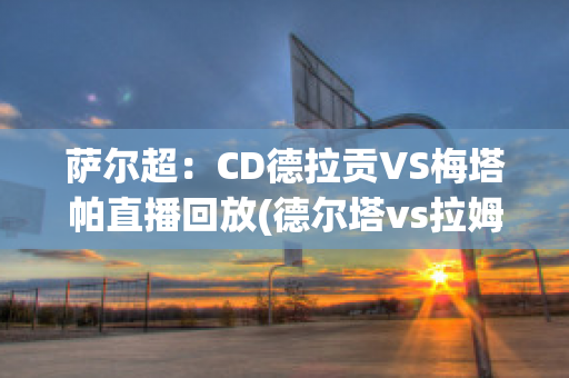 萨尔超：CD德拉贡VS梅塔帕直播回放(德尔塔vs拉姆达)