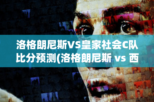 洛格朗尼斯VS皇家社会C队比分预测(洛格朗尼斯 vs 西班牙人)