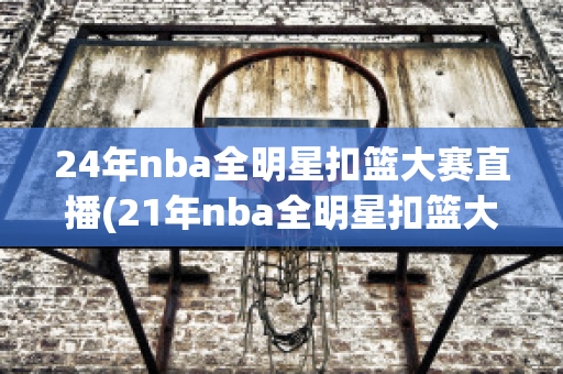 24年nba全明星扣篮大赛直播(21年nba全明星扣篮大赛)