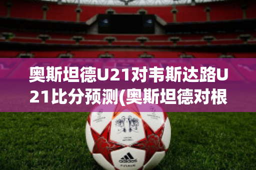 奥斯坦德U21对韦斯达路U21比分预测(奥斯坦德对根特的比分预测)