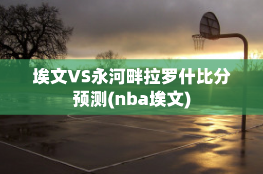 埃文VS永河畔拉罗什比分预测(nba埃文)