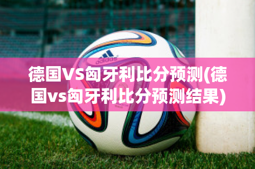 德国VS匈牙利比分预测(德国vs匈牙利比分预测结果)