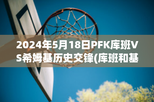 2024年5月18日PFK库班VS希姆基历史交锋(库班和基德)