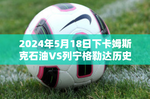 2024年5月18日下卡姆斯克石油VS列宁格勒达历史交锋