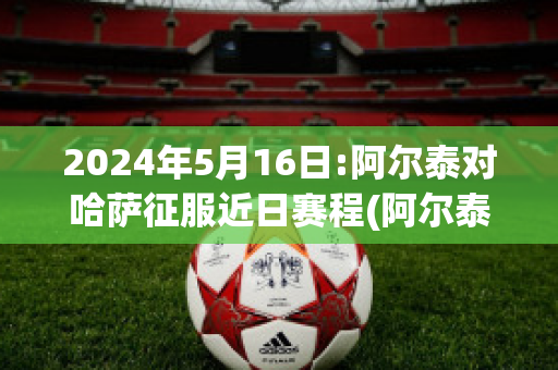 2024年5月16日:阿尔泰对哈萨征服近日赛程(阿尔泰共和国哈萨克人)