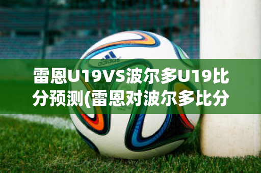 雷恩U19VS波尔多U19比分预测(雷恩对波尔多比分预测)