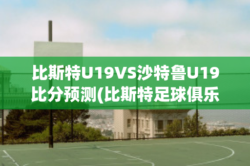 比斯特U19VS沙特鲁U19比分预测(比斯特足球俱乐部)