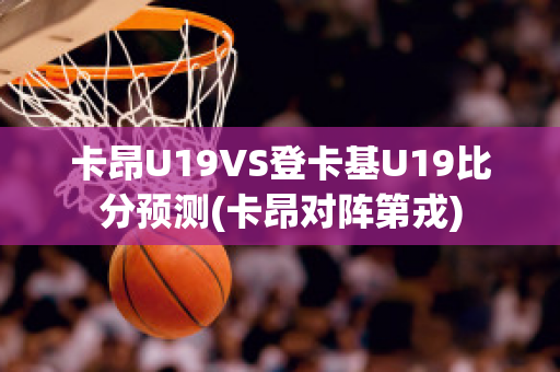 卡昂U19VS登卡基U19比分预测(卡昂对阵第戎)