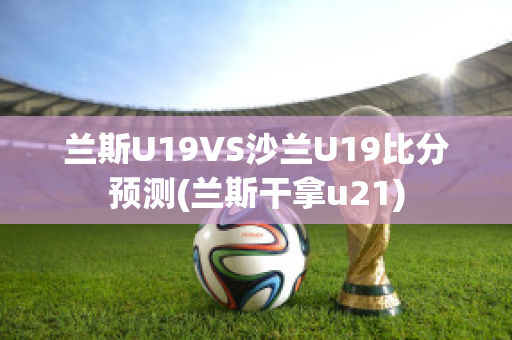 兰斯U19VS沙兰U19比分预测(兰斯干拿u21)