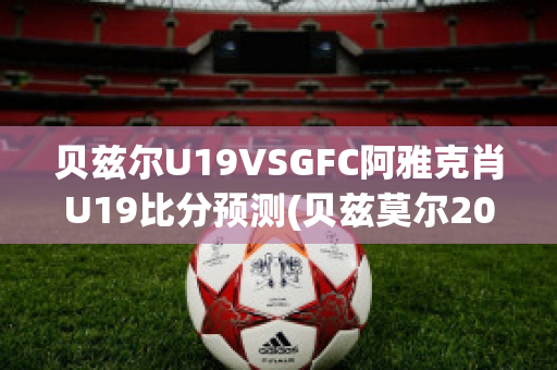 贝兹尔U19VSGFC阿雅克肖U19比分预测(贝兹莫尔2021集锦)