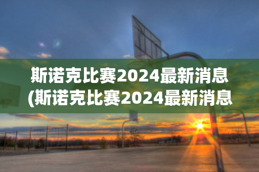 斯诺克比赛2024最新消息(斯诺克比赛2024最新消息新闻)