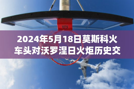 2024年5月18日莫斯科火车头对沃罗涅日火炬历史交锋(莫斯科火车头对阵)