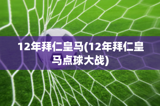 12年拜仁皇马(12年拜仁皇马点球大战)