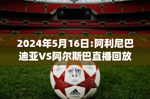 2024年5月16日:阿利尼巴迪亚VS阿尔斯巴直播回放(阿利巴尼亚电影)