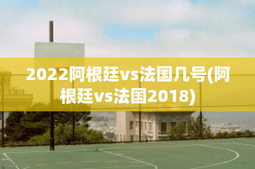 2022阿根廷vs法国几号(阿根廷vs法国2018)