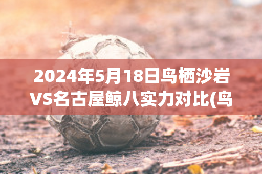 2024年5月18日鸟栖沙岩VS名古屋鲸八实力对比(鸟栖砂岩vs名古屋)