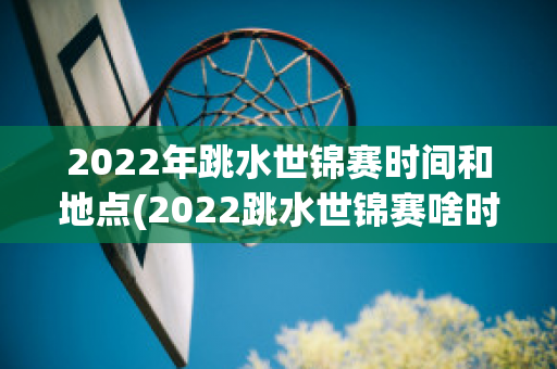 2022年跳水世锦赛时间和地点(2022跳水世锦赛啥时举行)