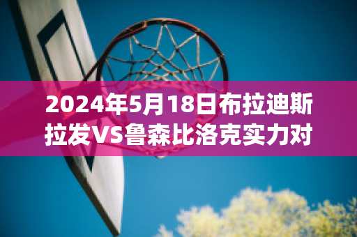 2024年5月18日布拉迪斯拉发VS鲁森比洛克实力对比(布拉迪斯拉发vs伯尔尼年轻人)