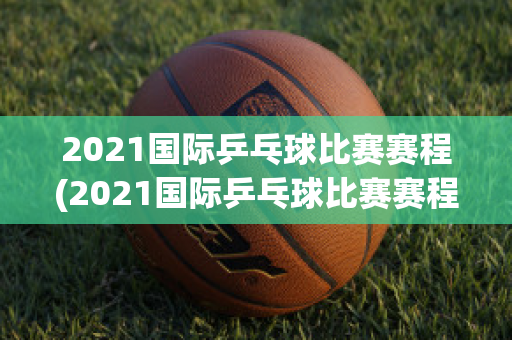 2021国际乒乓球比赛赛程(2021国际乒乓球比赛赛程时间)