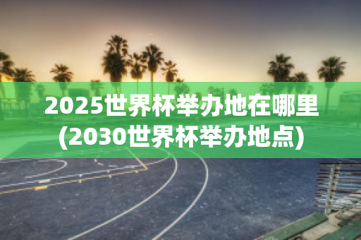 2025世界杯举办地在哪里(2030世界杯举办地点)