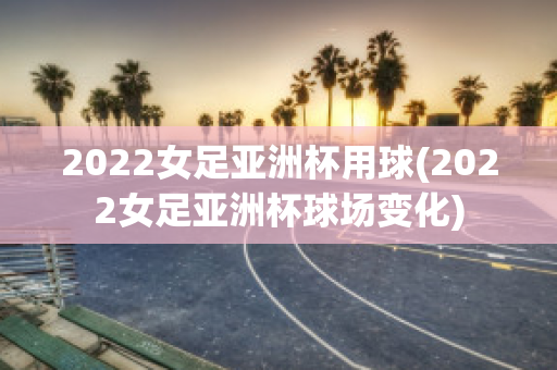 2022女足亚洲杯用球(2022女足亚洲杯球场变化)