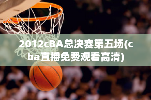 2012cBA总决赛第五场(cba直播免费观看高清)