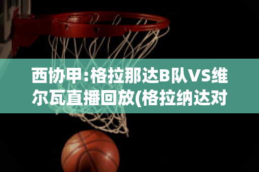 西协甲:格拉那达B队VS维尔瓦直播回放(格拉纳达对瓦伦西亚聚胜顽球汇)