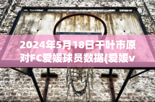 2024年5月18日千叶市原对FC爱媛球员数据(爱媛vs千叶)