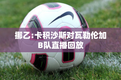 挪乙:卡积沙斯对瓦勒伦加B队直播回放