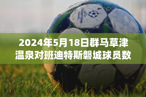 2024年5月18日群马草津温泉对班迪特斯磐城球员数据(群马草津温泉对京都不死鸟的比分预测)