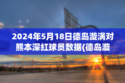 2024年5月18日德岛漩涡对熊本深红球员数据(德岛漩涡对本田fc比分预测)