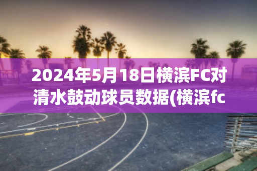 2024年5月18日横滨FC对清水鼓动球员数据(横滨fc对清水鼓动的比分预测)