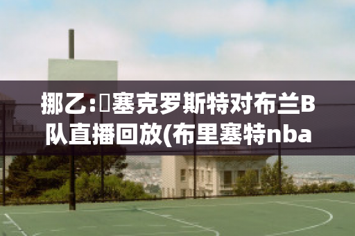 挪乙:裡塞克罗斯特对布兰B队直播回放(布里塞特nba)