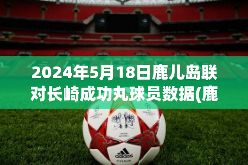 2024年5月18日鹿儿岛联对长崎成功丸球员数据(鹿岛鹿角vs长崎成功丸预测)