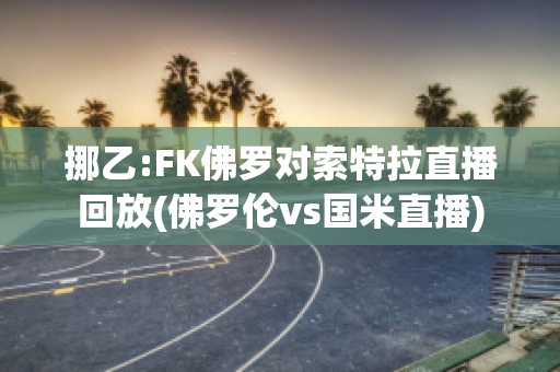 挪乙:FK佛罗对索特拉直播回放(佛罗伦vs国米直播)