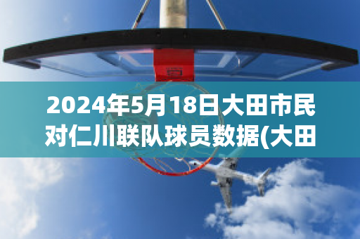 2024年5月18日大田市民对仁川联队球员数据(大田市民对富川fc的比分预测)