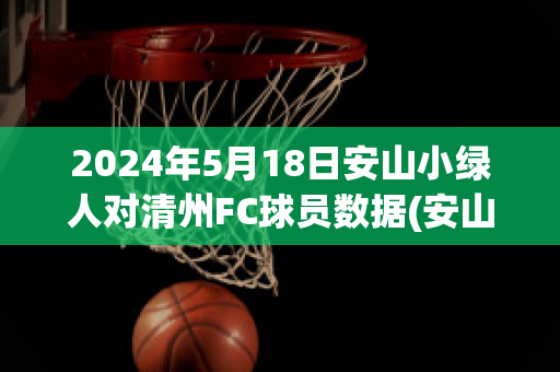 2024年5月18日安山小绿人对清州FC球员数据(安山小绿人对庆南fc的比分预测)