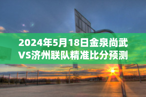 2024年5月18日金泉尚武VS济州联队精准比分预测推荐(金泉尚武降级)