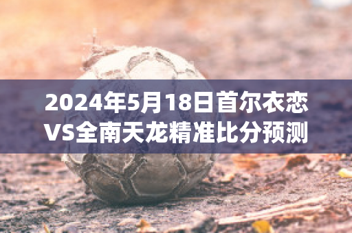 2024年5月18日首尔衣恋VS全南天龙精准比分预测推荐(有气势的诗歌朗诵女生爱国)