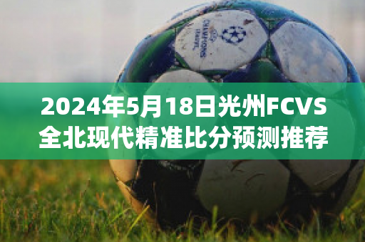 2024年5月18日光州FCVS全北现代精准比分预测推荐(光州fcvs全北现代直播)