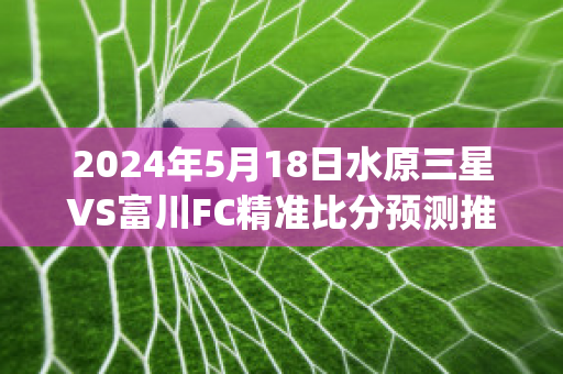 2024年5月18日水原三星VS富川FC精准比分预测推荐(水原三星vs仁川联队比分预测)