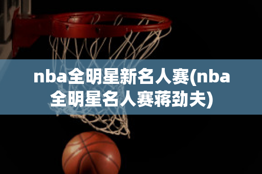 nba全明星新名人赛(nba全明星名人赛蒋劲夫)